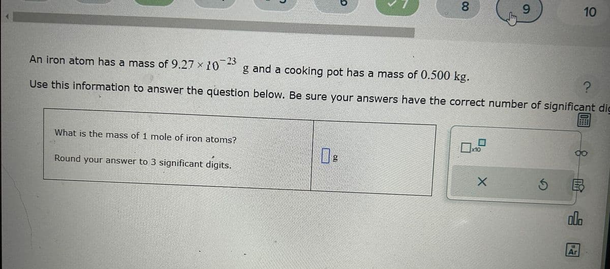 What is the mass of 1 mole of iron atoms?
Round your answer to 3 significant digits.
O
g
00
8
An iron atom has a mass of 9.27 × 10
3-23
g and a cooking pot has a mass of 0.500 kg.
Use this information to answer the question below. Be sure your answers have the correct number of significant dig
?
x10
9
X
10
SE
000
18
Ar