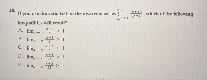 20.
If you use the ratio test on the divergent series
inequalities will result?
n+4
A. lim,
> 1
B. lim,-
> 1
C. lim,
> 1
D. lim,
E. lim,
88 5
n+1
48 5
88
n+3
5
n+4 > 1
25
> 1
n+3
25
(n+3)!
$=1 5+2
9
which of the following