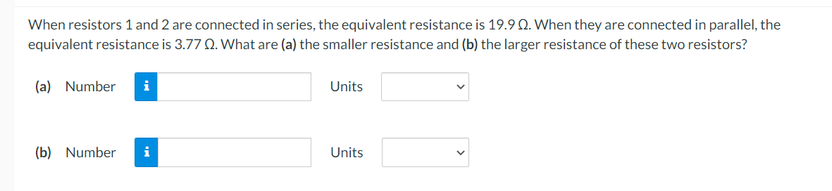 When resistors 1 and 2 are connected in series, the equivalent resistance is 19.9 Q. When they are connected in parallel, the
equivalent resistance is 3.77 Q. What are (a) the smaller resistance and (b) the larger resistance of these two resistors?
(a) Number i
(b) Number i
Units
Units