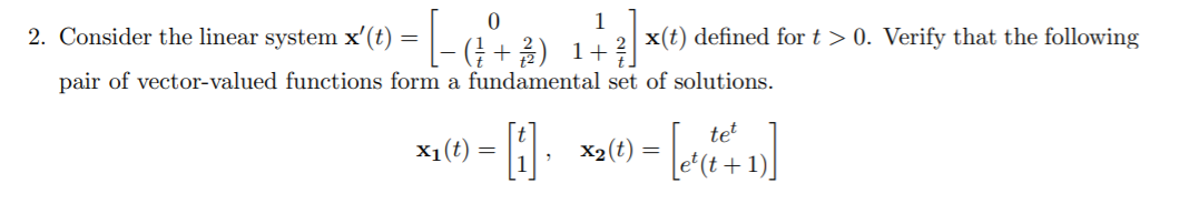 2. Consider the linear system x'(t)
1
2 x(t) defined for t > 0. Verify that the following
- (; +2) 1+]
pair of vector-valued functions form a fundamental set of solutions.
tet
x1(t) = |
X2(t) =
