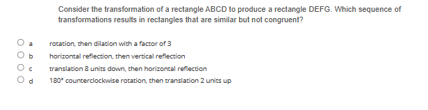 с
d
Consider the transformation of a rectangle ABCD to produce a rectangle DEFG. Which sequence of
transformations results in rectangles that are similar but not congruent?
rotation, then dilation with a factor of 3
horizontal reflection, then vertical reflection
translation 8 units down, then horizontal reflection
180° counterclockwise rotation, then translation 2 units up