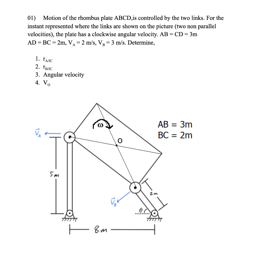 01) Motion of the rhombus plate ABCD,is controlled by the two links. For the
instant represented where the links are shown on the picture (two non parallel
velocities), the plate has a clockwise angular velocity. AB = CD= 3m
AD = BC = 2m, V =2 m/s, V = 3 m/s. Determine,
1. ĽAIC
2. Гвлс
3. Angular velocity
4. Vo
AB = 3m
BC = 2m
5m
2m
— вт
