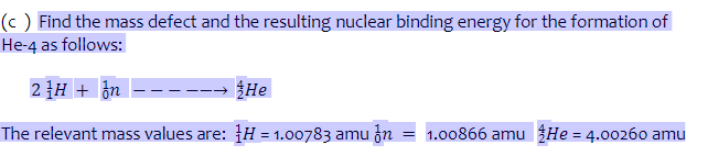 (c) Find the mass defect and the resulting nuclear binding energy for the formation of
He-4 as follows:
2H + n ----→ He
The relevant mass values are: H = 1.00783 amu n = 1.00866 amu He = 4.00260 amu