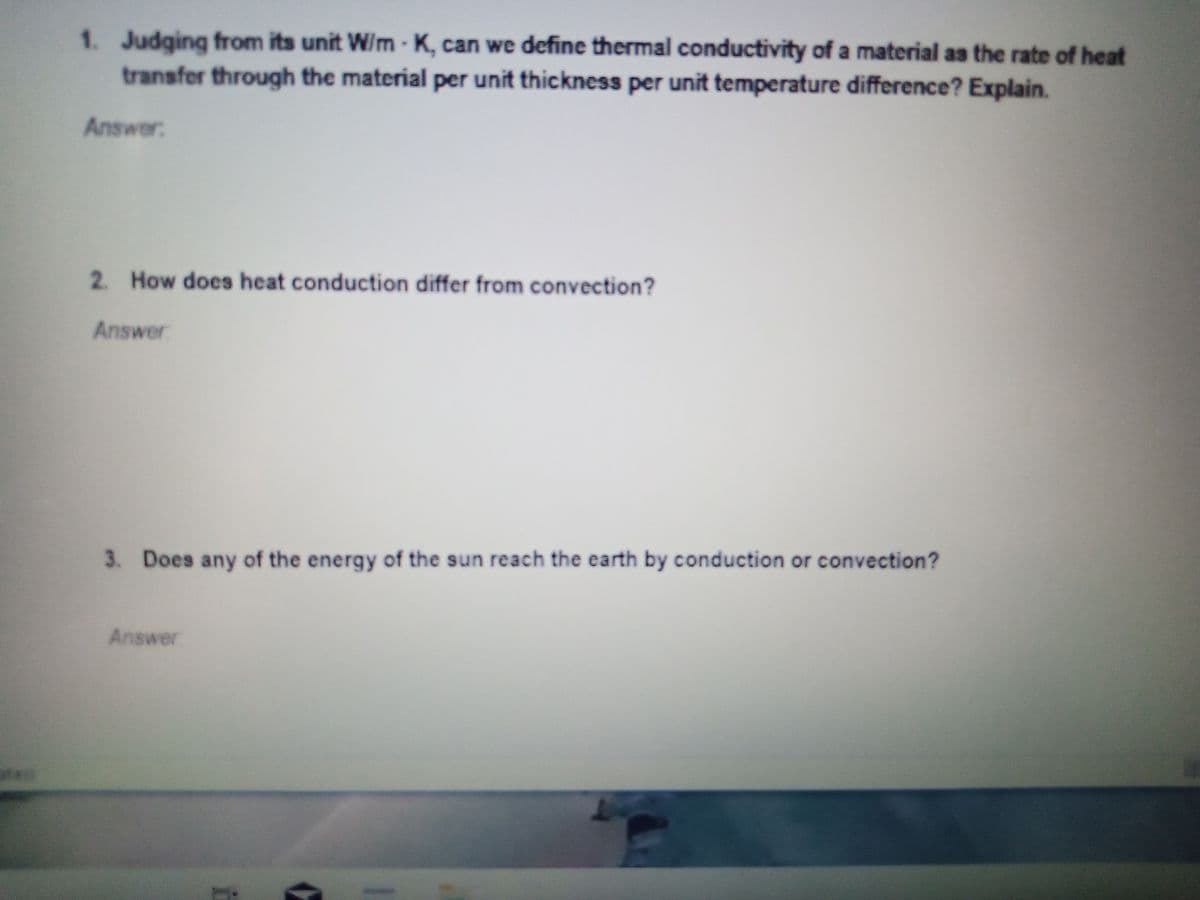 1. Judging from its unit W/m-K, can we define thermal conductivity of a material as the rate of heat
transfer through the material per unit thickness per unit temperature difference? Explain.
Answer
2 How does heat conduction differ from convection?
Answer
3. Does any of the energy of the sun reach the earth by conduction or convection?
Answer
