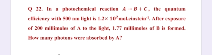 Q 22. In a photochemical reaction A → B + C , the quantum
efficiency with 500 nm light is 1.2× 10²mol.einstein-'. After exposure
of 200 millimoles of A to the light, 1.77 millimoles of B is formed.
How many photons were absorbed by A?
