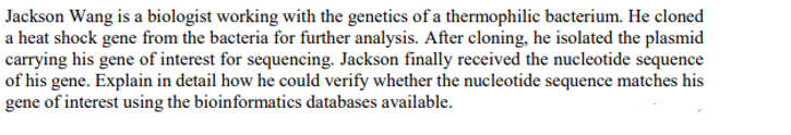 Jackson Wang is a biologist working with the genetics of a thermophilic bacterium. He cloned
a heat shock gene from the bacteria for further analysis. After cloning, he isolated the plasmid
carrying his gene of interest for sequencing. Jackson finally received the nucleotide sequence
of his gene. Explain in detail how he could verify whether the nucleotide sequence matches his
gene of interest using the bioinformatics databases available.