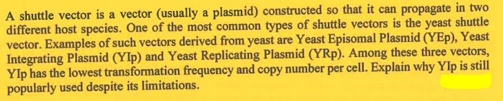 A shuttle vector is a vector (usually a plasmid) constructed so that it can propagate in two
different host species. One of the most common types of shuttle vectors is the yeast shuttle
vector. Examples of such vectors derived from yeast are Yeast Episomal Plasmid (YEp), Yeast
Integrating Plasmid (YIp) and Yeast Replicating Plasmid (YRp). Among these three vectors,
YIp has the lowest transformation frequency and copy number per cell. Explain why Ylp is still
popularly used despite its limitations.