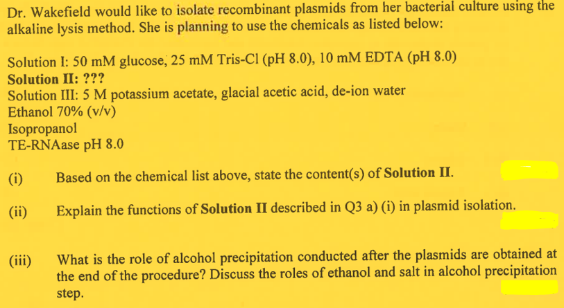 Dr. Wakefield would like to isolate recombinant plasmids from her bacterial culture using the
alkaline lysis method. She is planning to use the chemicals as listed below:
Solution I: 50 mM glucose, 25 mM Tris-Cl (pH 8.0), 10 mM EDTA (pH 8.0)
Solution II: ???
Solution III: 5 M potassium acetate, glacial acetic acid, de-ion water
Ethanol 70% (v/v)
Isopropanol
TE-RNAase pH 8.0
(i)
(ii)
(iii)
Based on the chemical list above, state the content(s) of Solution II.
Explain the functions of Solution II described in Q3 a) (i) in plasmid isolation.
What is the role of alcohol precipitation conducted after the plasmids are obtained at
the end of the procedure? Discuss the roles of ethanol and salt in alcohol precipitation
step.