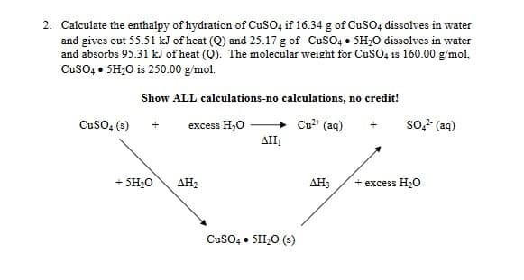 2. Calculate the enthalpy of hydration of CuSO, if 16.34 g of CUSO, dissolves in water
and gives out 55.51 kJ of heat (Q) and 25.17 g of CuSO4 • SH;O dissolves in water
and absorbs 95.31 kJ of heat (Q). The molecular weight for CusO, is 160.00 g/mol,
CusO, • SH;0 is 250.00 g/mol.
Show ALL calculations-no calculations, no credit!
CusO, (s)
excess H,O
Cu" (aq)
so- (aq)
AH1
+ SH;0
АНа
АНа
excess H;0
CusO4 • SH20 (s)

