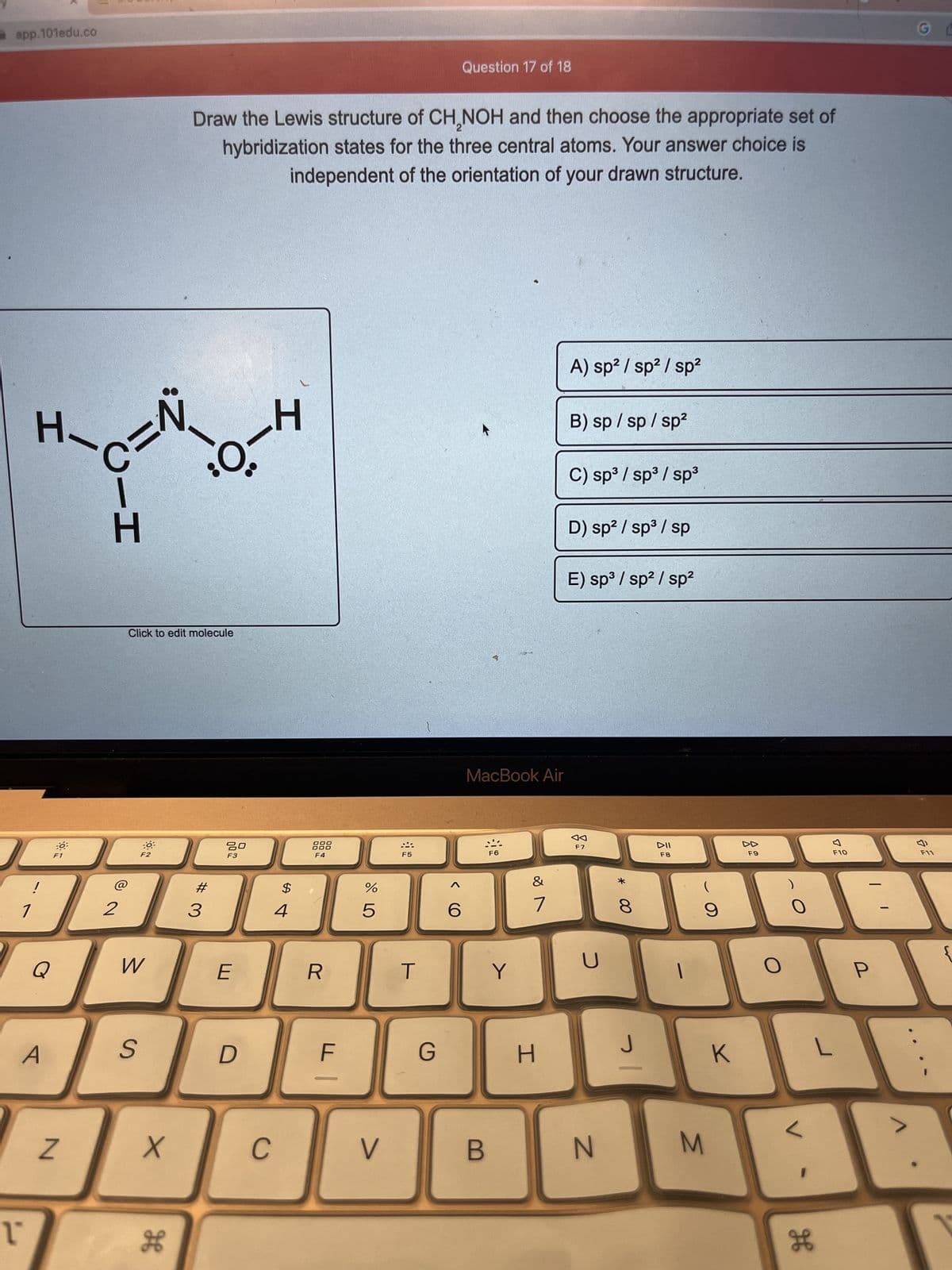 app.101edu.co
1
ľª
H-
!
Q
A
C=N
N
2
Click to edit molecule
F2
W
S
X
H
Draw the Lewis structure of CH,NOH and then choose the appropriate set of
hybridization states for the three central atoms. Your answer choice is
independent of the orientation of your drawn structure.
³0-4
# 3
80
F3
E
D
C
H
4
000
000
F4
R
F
JO LO
%
5
V
F5
T
G
<CO
Question 17 of 18
6
MacBook Air
B
F6
Y
&
7
H
A) sp² / sp² / sp²
B) sp /sp/sp²
C) sp³ / sp³ / sp³
D) sp² / sp³ / sp
E) sp³ / sp² / sp²
F7
U
N
00 *
8
J
기
DII
F8
(
9
M
K
F9
O
0
H
F10
L
P
G L