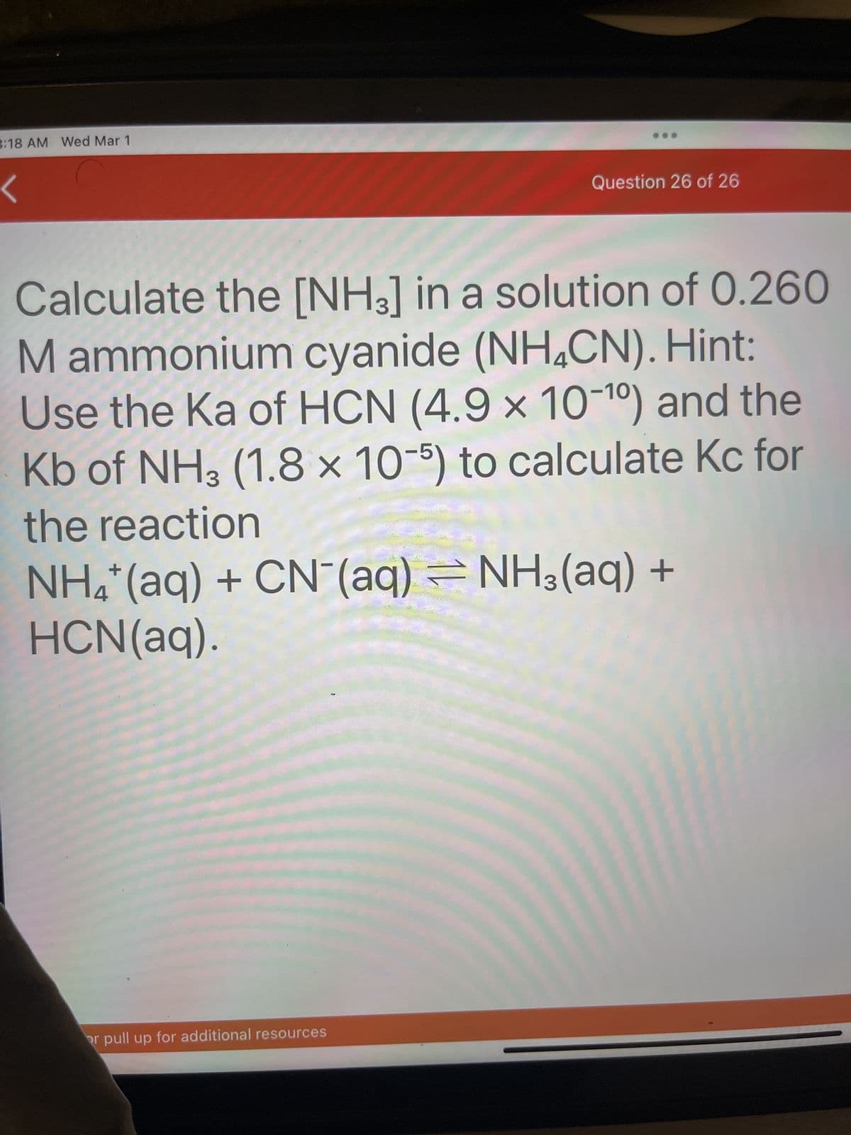 3:18 AM Wed Mar 1
Question 26 of 26
Calculate the [NH3] in a solution of 0.260
M ammonium cyanide (NH4CN). Hint:
Use the Ka of HCN (4.9 x 10-¹0) and the
Kb of NH3 (1.8 x 10-5) to calculate Kc for
the reaction
NH4+ (aq) + CN (aq) = NH3(aq) +
HCN(aq).
or pull up for additional resources