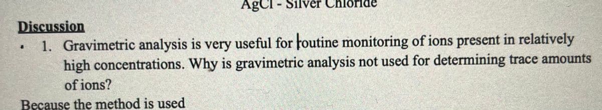 AgCl - Silver C
ilver
Chloride
Discussion
1. Gravimetric analysis is very useful for foutine monitoring of ions present in relatively
high concentrations. Why is gravimetric analysis not used for determining trace amounts
of ions?
Because the method is used