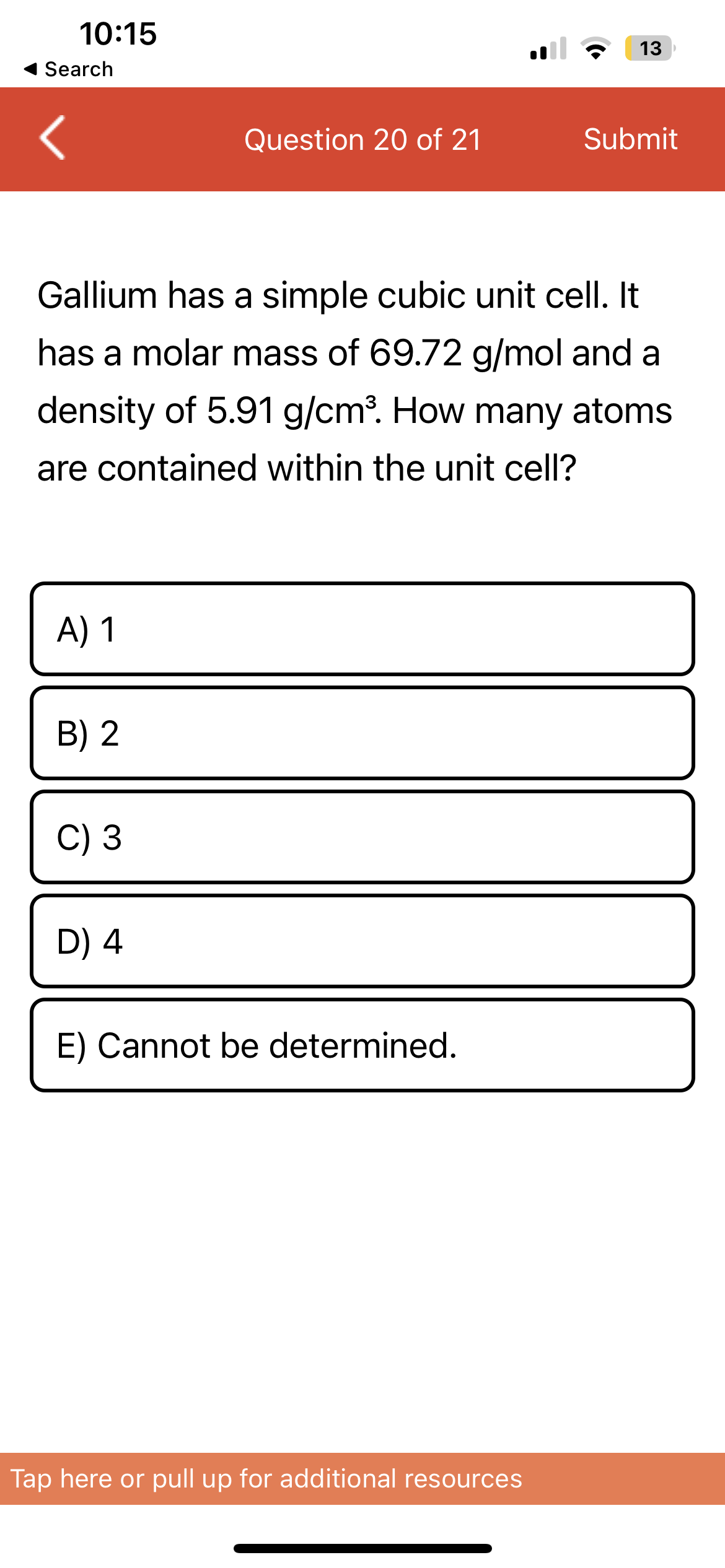 10:15
Search
A) 1
B) 2
Gallium has a simple cubic unit cell. It
has a molar mass of 69.72 g/mol and a
density of 5.91 g/cm³. How many atoms
are contained within the unit cell?
C) 3
Question 20 of 21
D) 4
E) Cannot be determined.
13
Submit
Tap here or pull up for additional resources
m