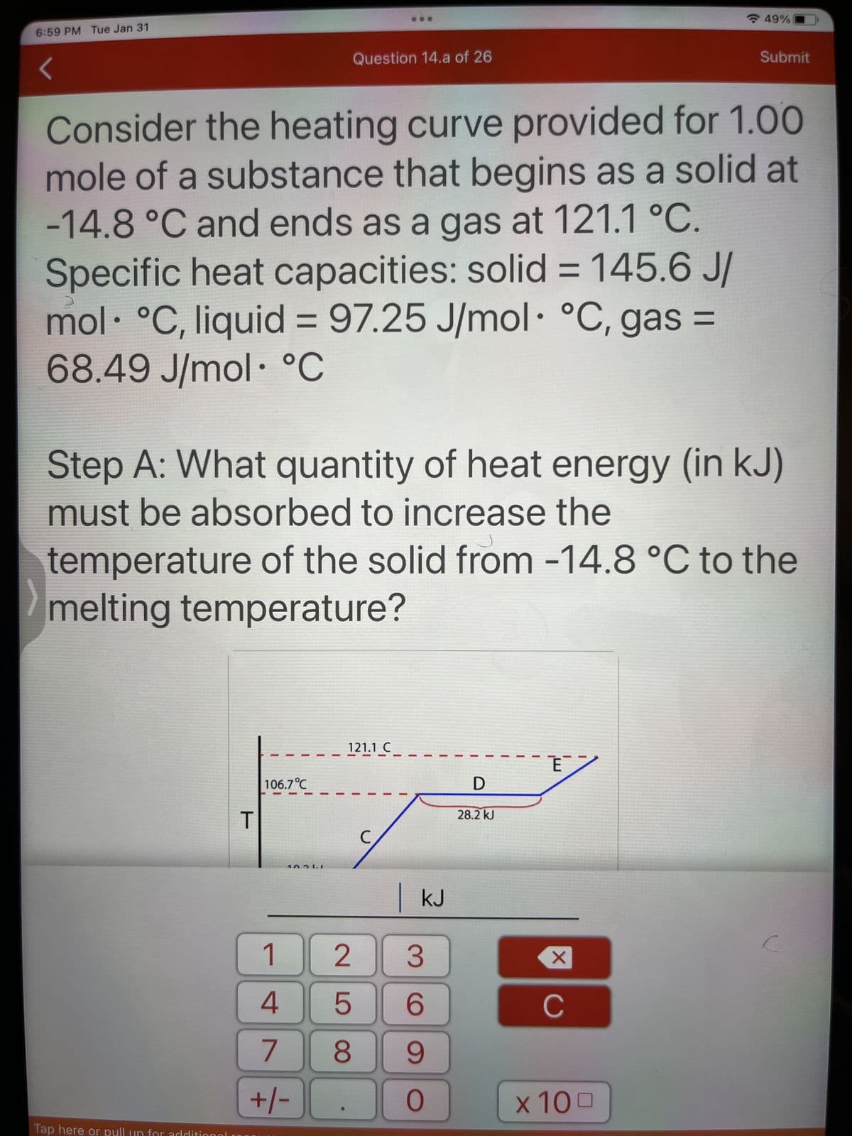 Pension
6:59 PM Tue Jan 31
Consider the heating curve provided for 1.00
mole of a substance that begins as a solid at
-14.8 °C and ends as a gas at 121.1 °C.
Specific heat capacities: solid = 145.6 J/
mol °C, liquid = 97.25 J/mol °C, gas =
68.49 J/mol °C
Tap here or pull for addi
Step A: What quantity of heat energy (in kJ)
must be absorbed to increase the
T
temperature of the solid from -14.8 °C to the
melting temperature?
106.7°C
Question 14.a of 26
10311
1
4
7
+/-
121.1_C
258
с
KJ
3
6
9
O
D
28.2 kJ
E
49%
X
Submit
C
x 100