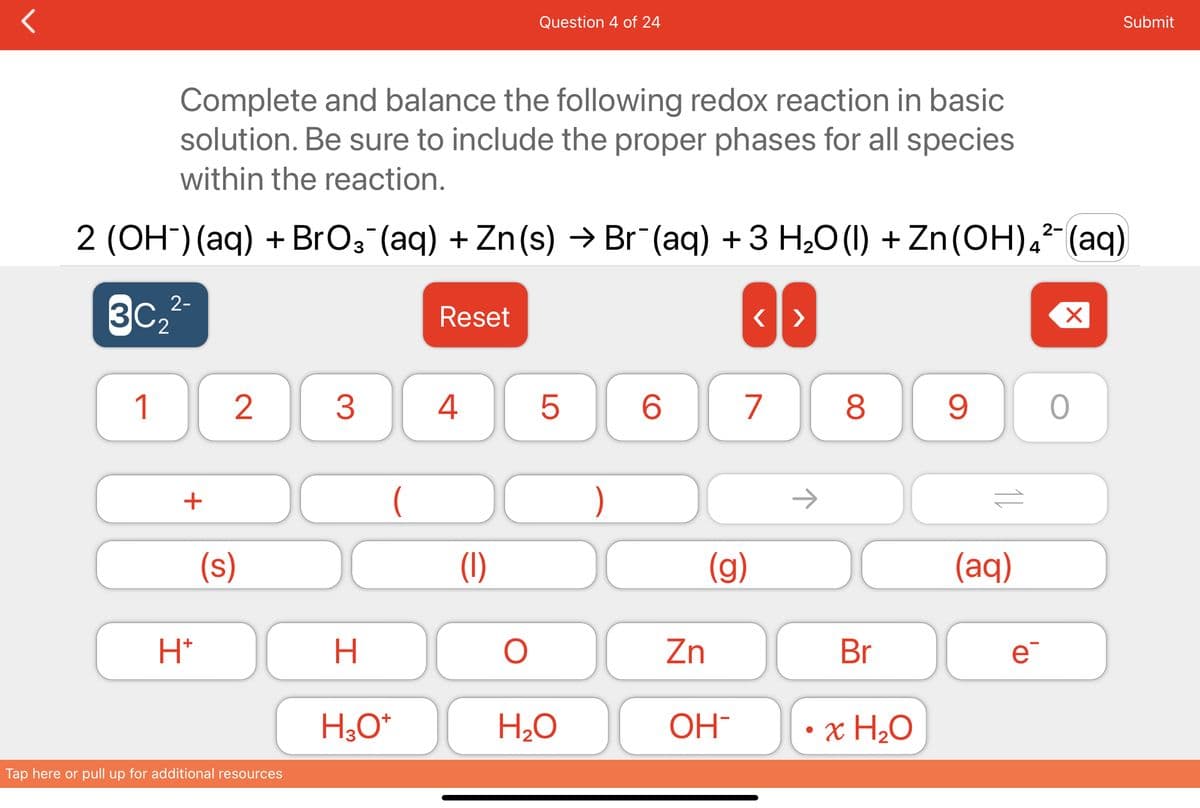 Complete and balance the following redox reaction in basic
solution. Be sure to include the proper phases for all species
within the reaction.
2 (OH¯) (aq) + BrO¸¯(aq) + Zn(s) → Br¯(aq) + 3 H₂O (1) + Zn(OH)²¯ (aq)
2-
3C₂
1
+
H*
2
(s)
Tap here or pull up for additional resources
3
(
H
H3O+
Reset
4
(1)
Question 4 of 24
O
5
H₂O
)
6
(g)
Zn
OH
<>
7
→
8
Br
x H₂O
9
(aq)
e
X
Submit
O