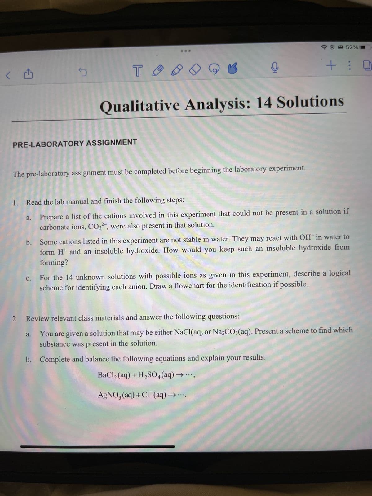 <
d
5
PRE-LABORATORY ASSIGNMENT
TA
Qualitative Analysis: 14 Solutions
a.
The pre-laboratory assignment must be completed before beginning the laboratory experiment.
오
52%
1. Read the lab manual and finish the following steps:
Prepare a list of the cations involved in this experiment that could not be present in a solution if
carbonate ions, CO32-, were also present in that solution.
a.
+: 0
b. Some cations listed in this experiment are not stable in water. They may react with OH- in water to
form H* and an insoluble hydroxide. How would you keep such an insoluble hydroxide from
forming?
c. For the 14 unknown solutions with possible ions as given in this experiment, describe a logical
scheme for identifying each anion. Draw a flowchart for the identification if possible.
2. Review relevant class materials and answer the following questions:
You are given a solution that may be either NaCl(aq) or Na₂CO3(aq). Present a scheme to find which
substance was present in the solution.
b. Complete and balance the following equations and explain your results.
BaCl₂ (aq) + H₂SO4 (aq) -
AgNO3(aq) + Cl(aq) -