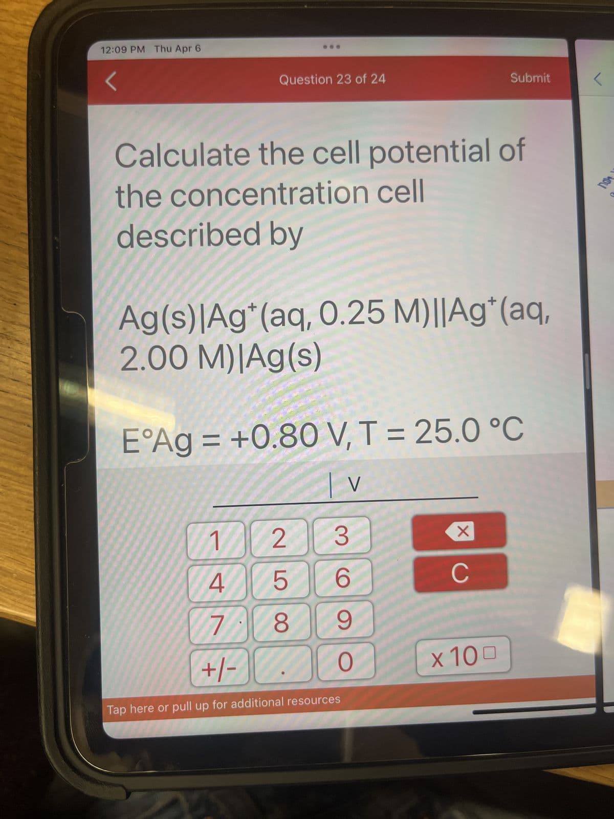 12:09 PM Thu Apr 6
Question 23 of 24
Calculate the cell potential of
the concentration cell
described by
Ag(s)|Ag*(aq, 0.25 M)||Ag* (aq,
2.00 M)|Ag(s)
E°Ag = +0.80 V, T = 25.0 °C
| v V
S
25
3
6
9
1
4
7. 8
+1-
Tap here or pull up for additional resources
O
Submit
X
C
x 100
YOU