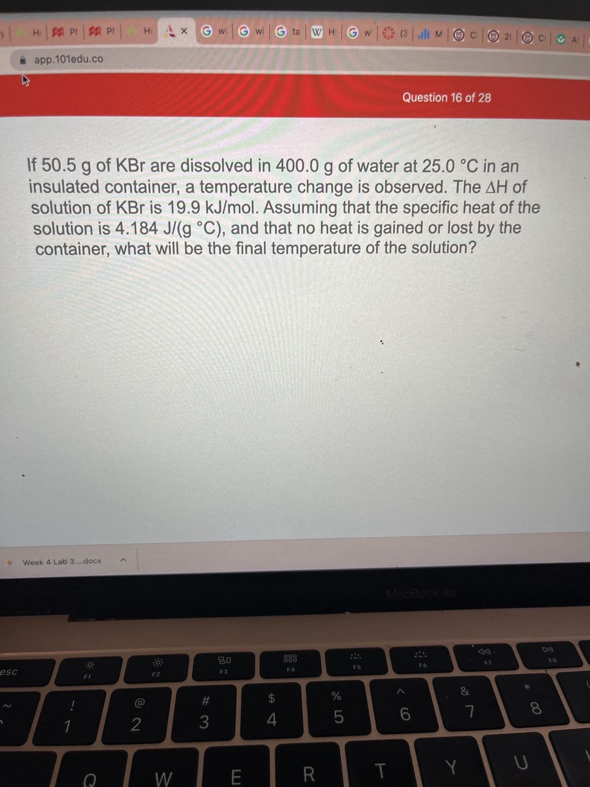 esc
W
Н
H: | PF | Pr | HGwGwGta WHGW (3 il MOC2 |O|A|
app.101edu.co
Week 4 Lab 3....docx
If 50.5 g of KBr are dissolved in 400.0 g of water at 25.0 °C in an
insulated container, a temperature change is observed. The AH of
solution of KBr is 19.9 kJ/mol. Assuming that the specific heat of the
solution is 4.184 J/(g °C), and that no heat is gained or lost by the
container, what will be the final temperature of the solution?
1
F1
Q
2
F2
W
3
20
F3
W
E
की व
4
000
DOO
F4
R
do L
%
5
F5
Question 16 of 28
MacBook Air
T
6
F6
&
Y
7
F7
U
DII
8
FB