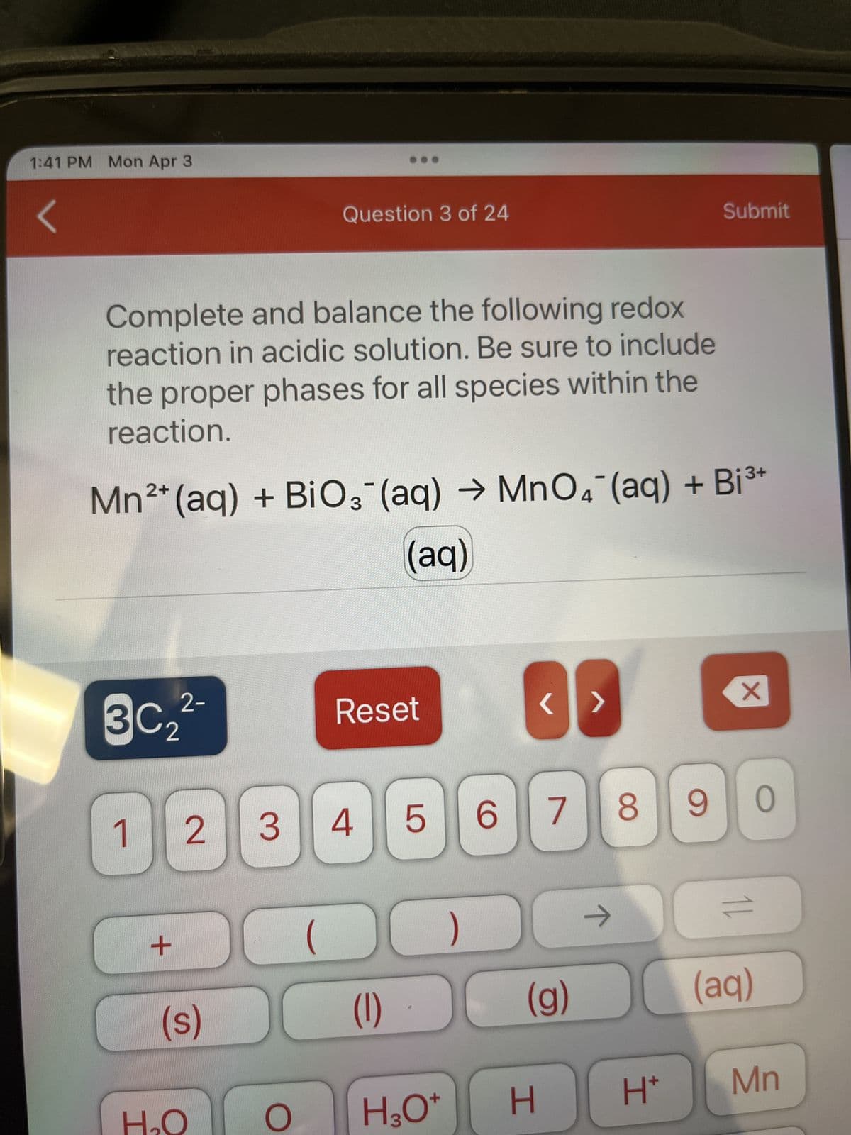 1:41 PM Mon Apr 3
Complete and balance the following redox
reaction in acidic solution. Be sure to include
the proper phases for all species within the
reaction.
2+
Mn²+ (aq) + BiO3(aq) →MnO4 (aq) + Bi³+
(aq)
3C₂
1)[
2-
+
Question 3 of 24
(s)
H₂O
3 4
2
(
Reset
(1)
<>
8
507 90
(g)
Submit
ㅈ
H
H3O+
O
X
=
(aq)
H* Mn