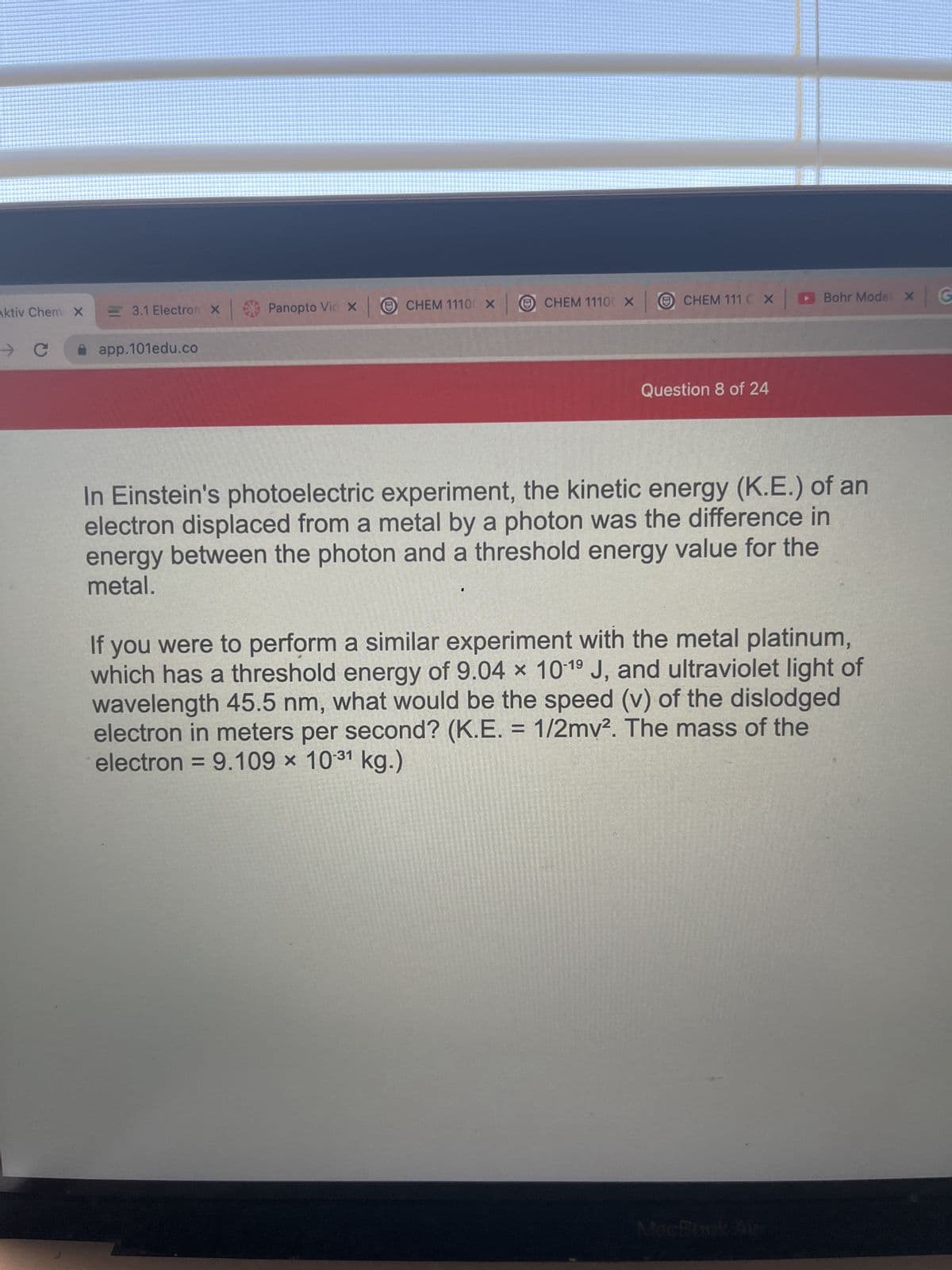 Aktiv Chem X
→ C
3.1 Electron X
app.101edu.co
| Panopto Vic x | Ⓒ CHEM 11100 X CHEM 11100 X
ⒸCHEM 111 C X Bohr Model X x G
*
Question 8 of 24
In Einstein's photoelectric experiment, the kinetic energy (K.E.) of an
electron displaced from a metal by a photon was the difference in
energy between the photon and a threshold energy value for the
metal.
If you were to perform a similar experiment with the metal platinum,
which has a threshold energy of 9.04 x 10-1⁹ J, and ultraviolet light of
wavelength 45.5 nm, what would be the speed (v) of the dislodged
electron in meters per second? (K.E. = 1/2mv². The mass of the
electron = 9.109 × 10-31 kg.)
MacBook Aur