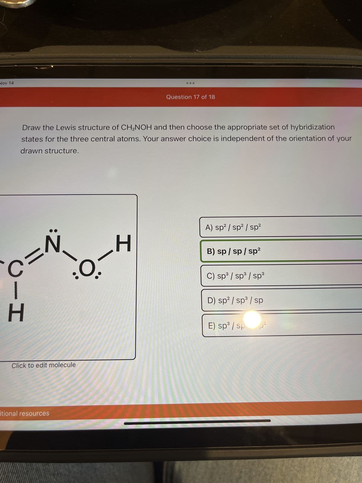 Nov 14
Draw the Lewis structure of CH₂NOH and then choose the appropriate set of hybridization
states for the three central atoms. Your answer choice is independent of the orientation of your
drawn structure.
C=N
HI
-H
:O-
Click to edit molecule
itional resources
Question 17 of 18
A) sp² / sp² / sp²
B) sp/sp/sp²
C) sp³ / sp³ / sp³
D) sp² / sp³ / sp
E) sp³ / sp
5²