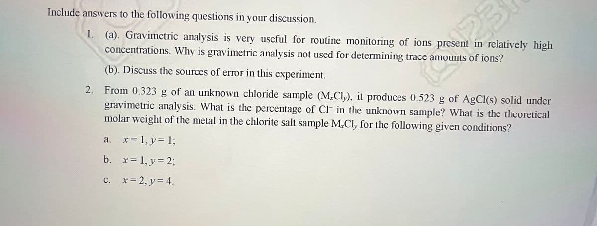 Include answers to the following questions in your discussion.
1. (a). Gravimetric analysis is very useful for routine monitoring of ions present in relatively high
concentrations. Why is gravimetric analysis not used for determining trace amounts of ions?
(b). Discuss the sources of error in this experiment.
From 0.323 g of an unknown chloride sample (M.Cly), it produces 0.523 g of AgCl(s) solid under
gravimetric analysis. What is the percentage of Cl in the unknown sample? What is the theoretical
molar weight of the metal in the chlorite salt sample M.Cly for the following given conditions?
a. x= 1, y = 1;
b.
x = 1, y = 2;
2.
c.
x = 2, y = 4.
23