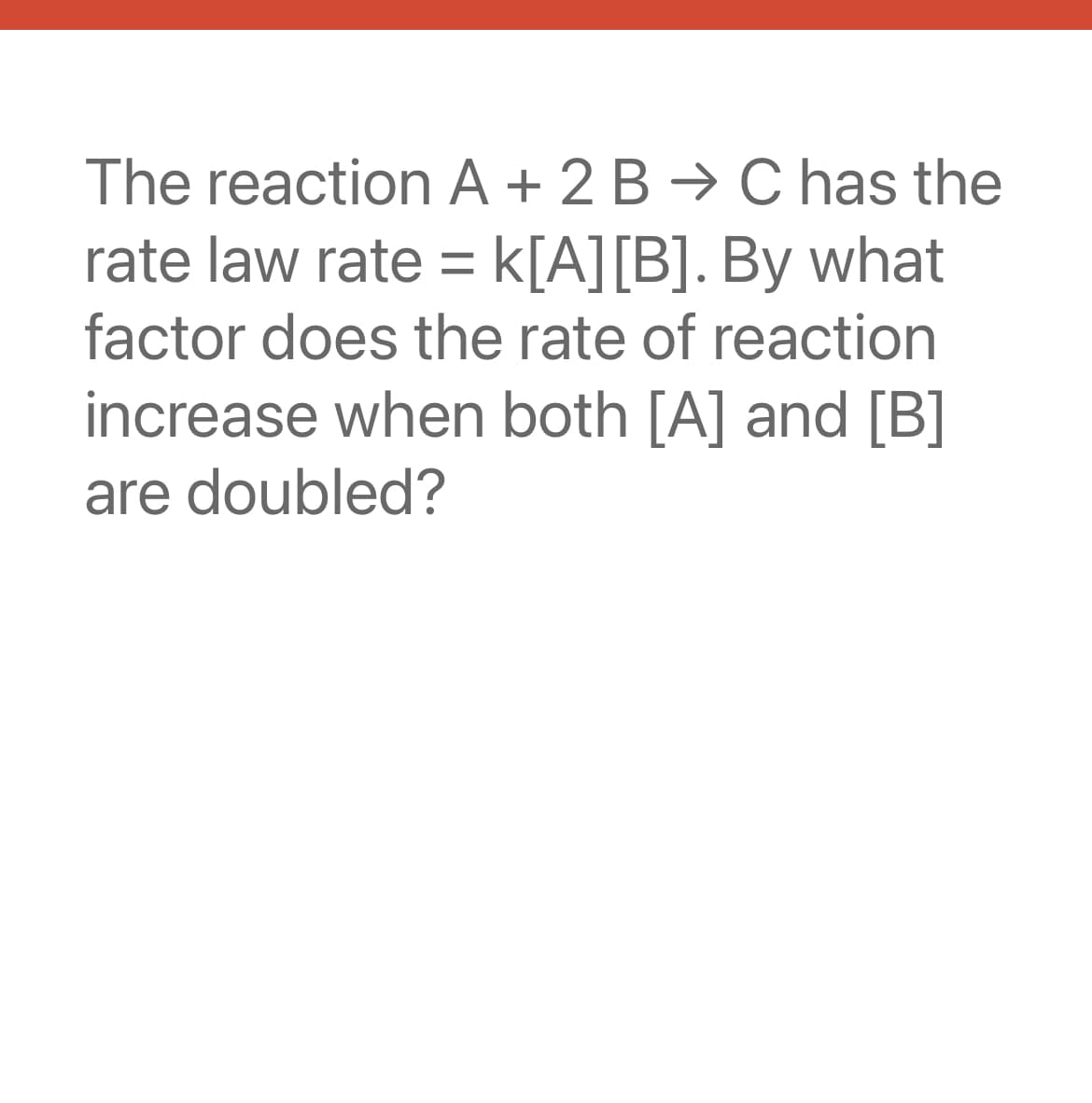 The reaction A + 2B → C has the
rate law rate = K[A] [B]. By what
factor does the rate of reaction
increase when both [A] and [B]
are doubled?