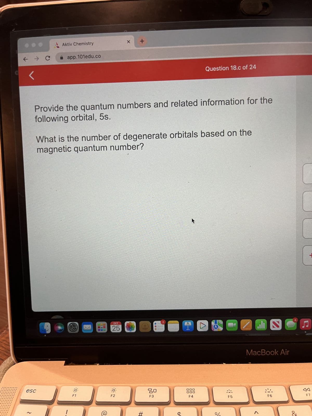 B
← → C
2
Aktiv Chemistry
esc
app.101edu.co
Provide the quantum numbers and related information for the
following orbital, 5s.
F1
What is the number of degenerate orbitals based on the
magnetic quantum number?
BES
(@
X
OCT
25
+
F2
#
00
80
F3
2
C
Question 18.c of 24
A
000
000
F4
%
F5
zm
MacBook Air
A
.
2
F6
+
♫
F7