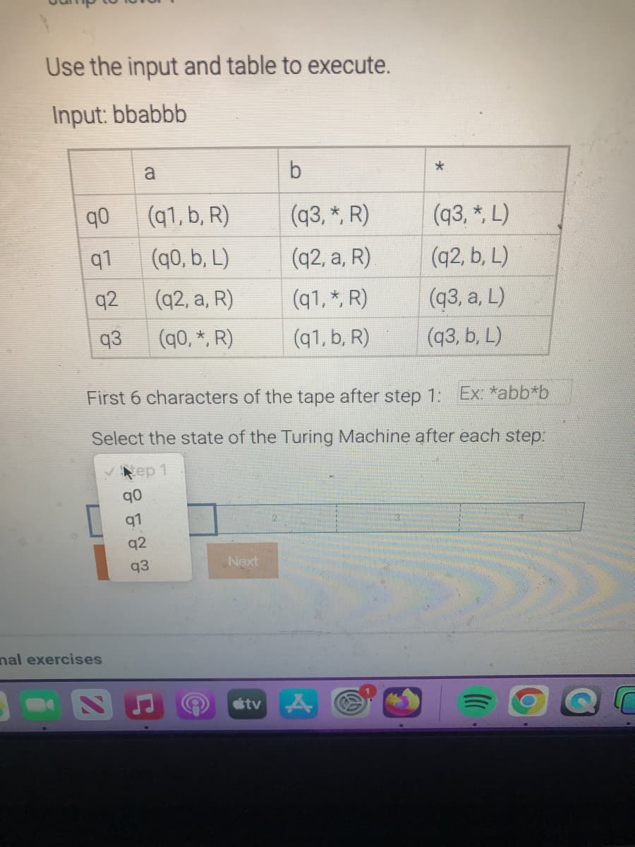 Use the input and table to execute.
Input: bbabbb
q0
q1
q2
q3
nal exercises
a
q0
91
92
93
(q1, b, R)
(q0, b, L)
(q2, a, R)
(q0,*, R)
First 6 characters of the tape after step 1: Ex: *abb*b
Select the state of the Turing Machine after each step:
ep 1
Next
b
(q3, *, R)
(q2, a, R)
(q1, *, R)
(q1, b, R)
tv
(93, *, L)
(q2, b, L)
(93, a, L)
(q3, b, L)
A
r