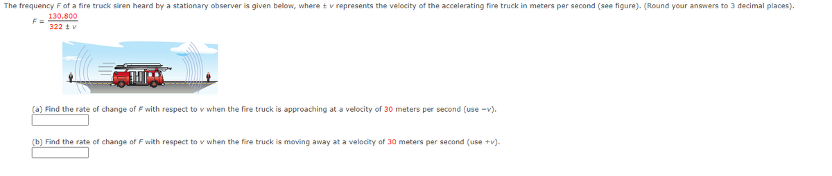 The frequency F of a fire truck siren heard by a stationary observer is given below, where + v represents the velocity of the accelerating fire truck in meters per second (see figure). (Round your answers to 3 decimal places).
130,800
F =
322 tv
THT
(a) Find the rate of change of F with respect to v when the fire truck is approaching at a velocity of 30 meters per second (use -v).
(b) Find the rate of change of F with respect to v when the fire truck is moving away at a velocity of 30 meters per second (use +v).
