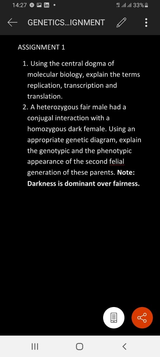 14:27
46 lll 33%
GENETICS...IGNMENT
ASSIGNMENT 1
1. Using the central dogma of
molecular biology, explain the terms
replication, transcription and
translation.
2. A heterozygous fair male had a
conjugal interaction with a
homozygous dark female. Using an
appropriate genetic diagram, explain
the genotypic and the phenotypic
appearance of the second felial
generation of these parents. Note:
Darkness is dominant over fairness.
III
