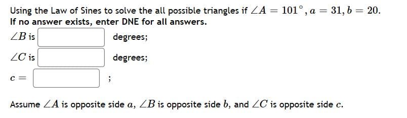 Using the Law of Sines to solve the all possible triangles if LA = 101°, a = 31, b = 20.
If no answer exists, enter DNE for all answers.
%3D
ZB is
degrees;
ZC is
degrees;
Assume ZA is opposite side a, ZB is opposite side b, and ZC is opposite side c.

