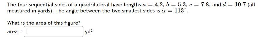 The four sequential sides of a quadrilateral have lengths a = 4.2, b = 5.3, c = 7.8, and d = 10.7 (all
measured in yards). The angle between the two smallest sides is a
%3D
113°.
What is the area of this figure?
