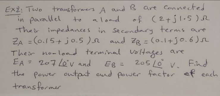Ex2: Two trausformers A and B are Connected
in parallel
Their impedances in secondary terms are
ZA = (0.15+ jo.5 ) and ZB = (0.1+jo.6
Their no-load terminal voltages ane
EA = 207 Lov and
the Power output cnd power factor of each
transformer
aload
of (2+jl.5 )R
to
%3D
205 Lo v. Find
%3D
EB =
