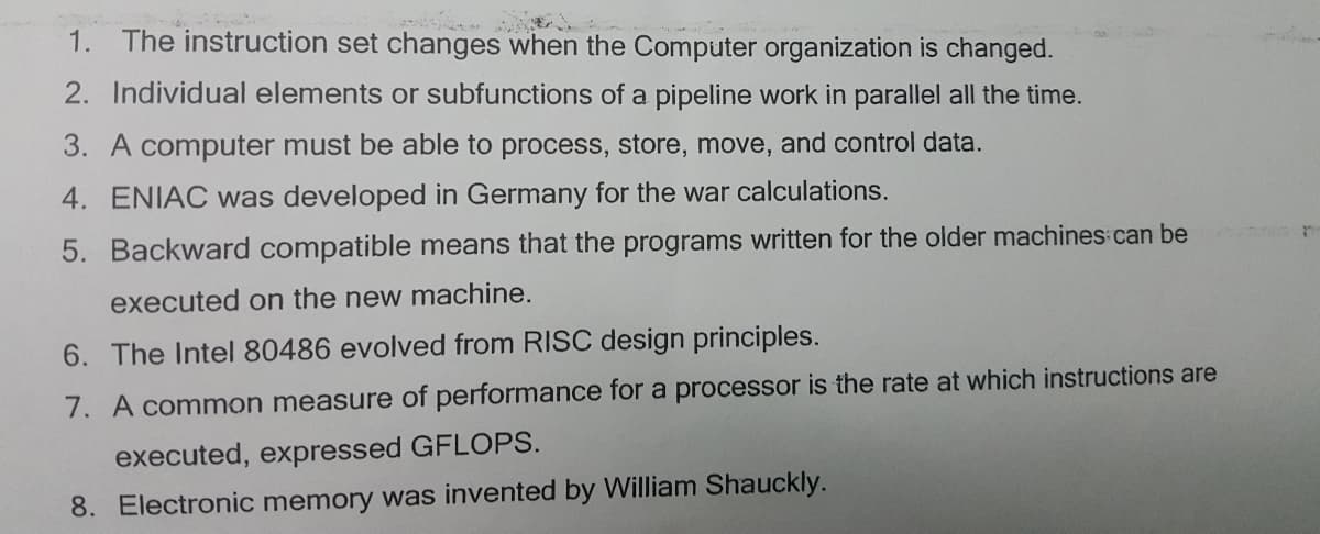 1. The instruction set changes when the Computer organization is changed.
2. Individual elements or subfunctions of a pipeline work in parallel all the time.
3. A computer must be able to process, store, move, and control data.
4. ENIAC was developed in Germany for the war calculations.
5. Backward compatible means that the programs written for the older machines can be
executed on the new machine.
6. The Intel 80486 evolved from RISC design principles.
7. A common measure of performance for a processor is the rate at which instructions are
executed, expressed GFLOPS.
8. Electronic memory was invented by William Shauckly.
