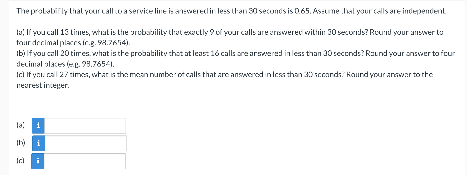 The probability that your call to a service line is answered in less than 30 seconds is 0.65. Assume that your calls are independent.
(a) If you call 13 times, what is the probability that exactly 9 of your calls are answered within 30 seconds? Round your answer to
four decimal places (e.g. 98.7654).
(b) If you call 20 times, what is the probability that at least 16 calls are answered in less than 30 seconds? Round your answer to four
decimal places (e.g. 98.7654).
(c) If you call 27 times, what is the mean number of calls that are answered in less than 30 seconds? Round your answer to the
nearest integer.
