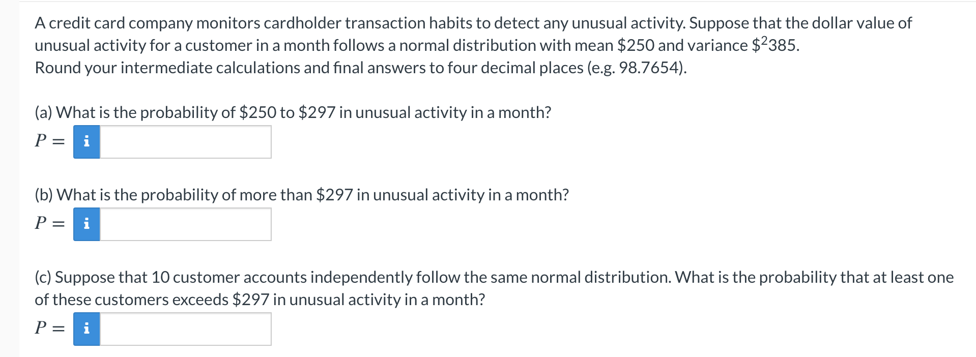 A credit card company monitors cardholder transaction habits to detect any unusual activity. Suppose that the dollar value of
unusual activity for a customer in a month follows a normal distribution with mean $250 and variance $2385.
Round your intermediate calculations and final answers to four decimal places (e.g. 98.7654).
(a) What is the probability of $250 to $297 in unusual activity in a month?
P = i
(b) What is the probability of more than $297 in unusual activity in a month?
P =
i
(c) Suppose that 10 customer accounts independently follow the same normal distribution. What is the probability that at least one
of these customers exceeds $297 in unusual activity in a month?
P = i
||
