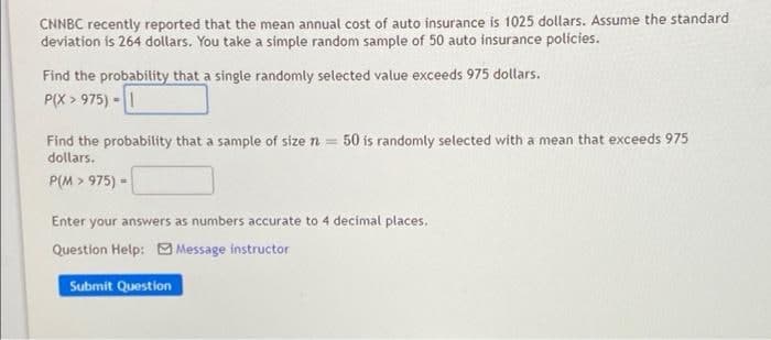 CNNBC recently reported that the mean annual cost of auto insurance is 1025 dollars. Assume the standard
deviation is 264 dollars. You take a simple random sample of 50 auto insurance polícies.
Find the probability that a single randomly selected value exceeds 975 dollars.
P(X > 975) -|
Find the probabiltity that a sample of size n = 50 is randomly selected with a mean that exceeds 975
dollars.
P(M > 975) =
Enter your answers as numbers accurate to 4 decimal places.
Question Help: Message instructor
Submit Question
