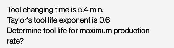 Tool changing time is 5.4 min.
Taylor's tool life exponent is 0.6
Determine tool life for maximum production
rate?
