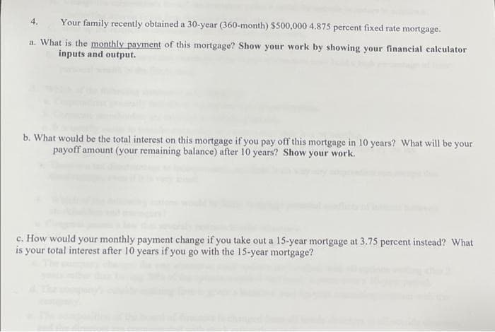4.
Your family recently obtained a 30-year (360-month) $500,000 4.875 percent fixed rate mortgage.
a. What is the monthly payment of this mortgage? Show your work by showing your financial calculator
inputs and output.
b. What would be the total interest on this mortgage if you pay off this mortgage in 10 years? What will be your
payoff amount (your remaining balance) after 10 years? Show your work.
c. How would your monthly payment change if you take out a 15-year mortgage at 3.75 percent instead? What
is your total interest after 10 years if you go with the 15-year mortgage?
