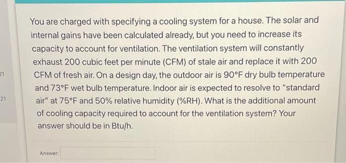 You are charged with specifying a cooling system for a house. The solar and
internal gains have been calculated already, but you need to increase its
capacity to account for ventilation. The ventilation system will constantly
exhaust 200 cubic feet per minute (CFM) of stale air and replace it with 200
21
CFM of fresh air. On a design day, the outdoor air is 90°F dry bulb temperature
and 73°F wet bulb temperature. Indoor air is expected to resolve to "standard
21
air" at 75°F and 50% relative humidity (%RH). What is the additional amount
of coolir
acity required to account for the ventilation system? Your
answer should be in Btu/h.
Answer:
