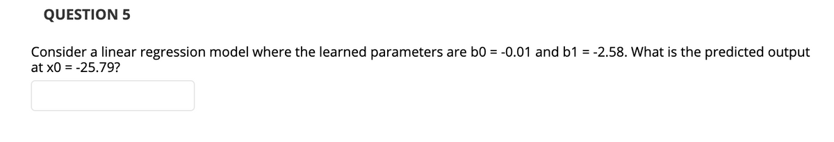 QUESTION 5
Consider a linear regression model where the learned parameters are b0 = -0.01 and b1 = -2.58. What is the predicted output
at x0 = -25.79?
%3D
