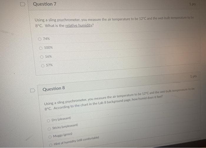 Question 7
1 pts
Using a sling psychrometer, you measure the air temperature to be 12°C and the wet-bulb temperature to be
8°C. What is the relative humidity?
O 74%
O 100%
O 16%
O 57%
Question 8
1 pts
Using a sling psychrometer, you measure the air temperature to be 12°C and the wet-bulb temperature to be
8°C. According to the chart in the Lab 8 background page, how humid does it feel?
Dry (pleasant)
O Sticky (unpleasant)
O Muggy (gross)
Hint of humidity (still comfortablej
