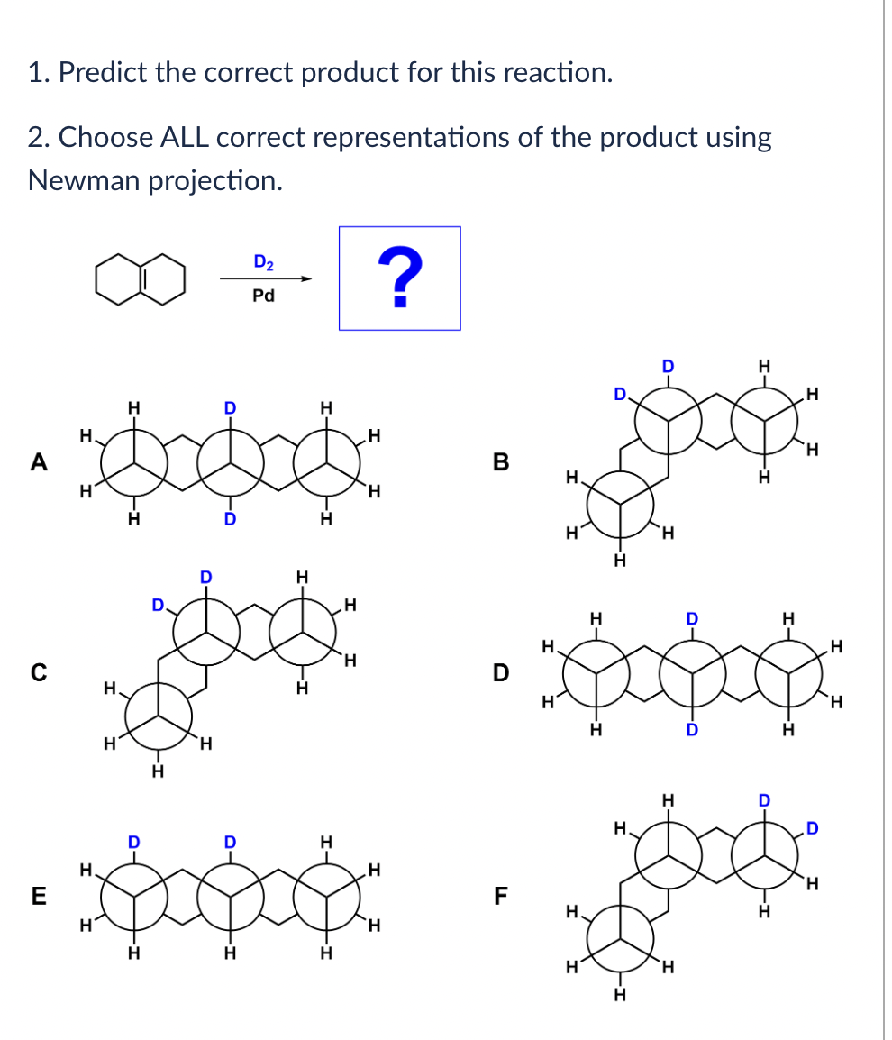 1. Predict the correct product for this reaction.
2. Choose ALL correct representations of the product using
Newman projection.
A
?
H
B
H
H
သက်လုံး
တမျိုး …
H
H
H
D
H.
H
H
H.
H
H
H
H
D₂
Pd
H
H
D
H
H.
• သာလိုး
E
H
H
H
.H
H
H
H
D
D
H
H
H
H
H
H
H
H.
တ
H
H
H.
- ရွှေပိုး
H
H.
H
H
H
H
H
H