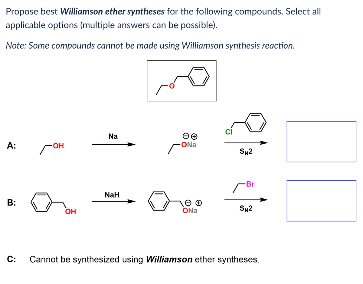 Propose best Williamson ether syntheses for the following compounds. Select all
applicable options (multiple answers can be possible).
Note: Some compounds cannot be made using Williamson synthesis reaction.
A:
B:
C:
гон
OH
Na
NaH
→→
ONa
ONa
CI
SN2
Br
SN2
Cannot be synthesized using Williamson ether syntheses.