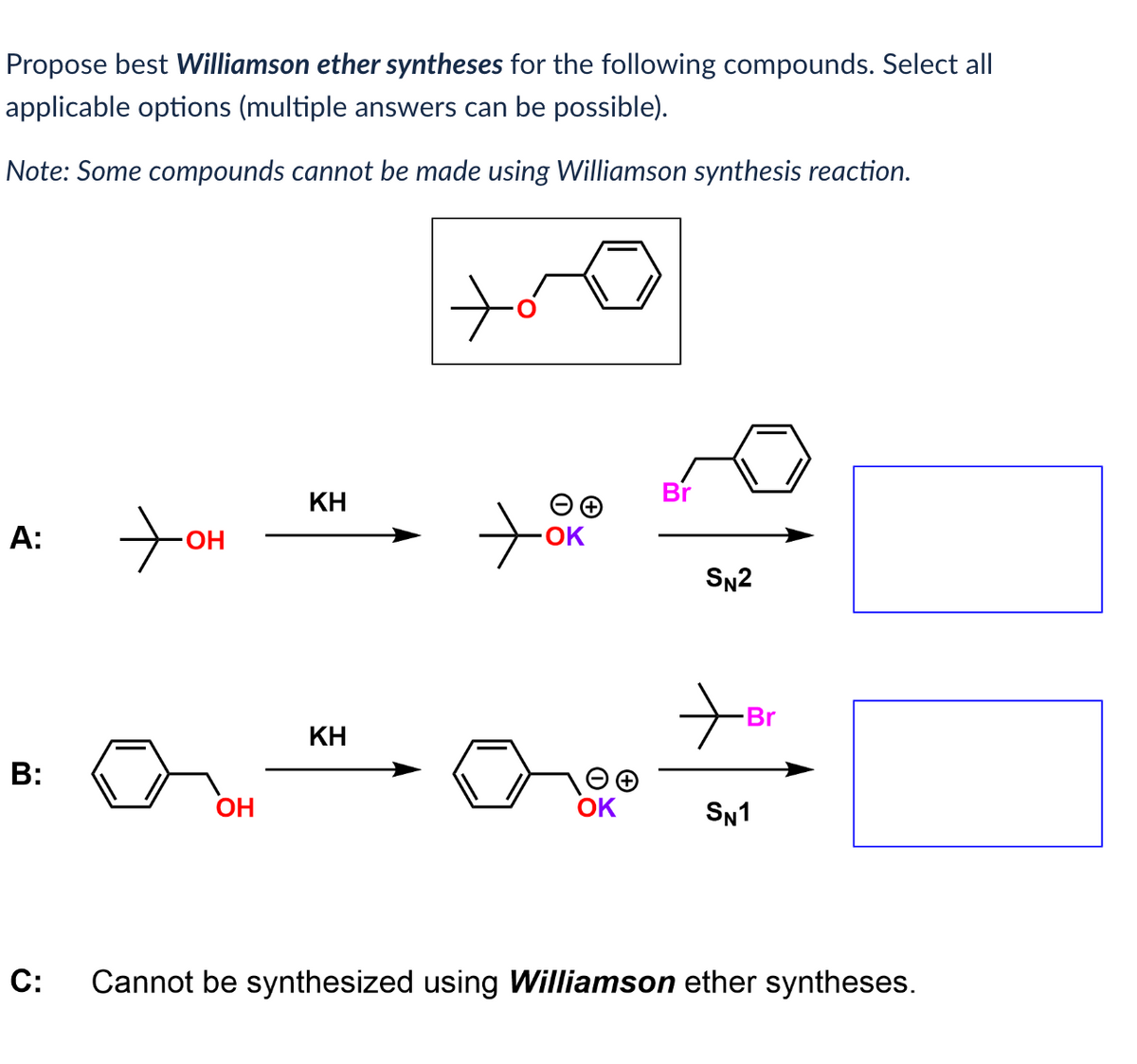 Propose best Williamson ether syntheses for the following compounds. Select all
applicable options (multiple answers can be possible).
Note: Some compounds cannot be made using Williamson synthesis reaction.
A:
B:
+
OH
OH
KH
KH
ti
-OK
OK
Br
SN2
Br
SN1
C: Cannot be synthesized using Williamson ether syntheses.