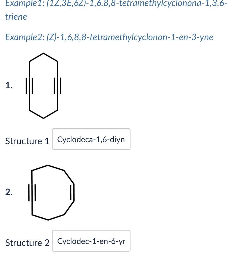 Example1: (12,3E,6Z)-1,6,8,8-tetramethylcyclonona-1,3,6-
triene
Example2: (Z)-1,6,8,8-tetramethylcyclonon-1-en-3-yne
1.
|||
Structure 1 Cyclodeca-1,6-diyn
2.
Structure 2 Cyclodec-1-en-6-yr