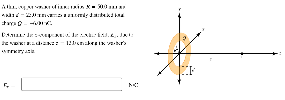 A thin, copper washer of inner radius R = 50.0 mm and
width d = 25.0 mm carries a unformly distributed total
charge Q = -6.00 nC.
Determine the z-component of the electric field, Ez, due to
the washer at a distance z = 13.0 cm along the washer's
symmetry axis.
Ez
=
N/C
y
X
Z
Z