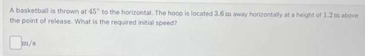 A basketball is thrown at 45° to the horizontal. The hoop is located 3.6 m away horizontally at a height of 1.2 m above
the point of release. What is the required initial speed?
m/s