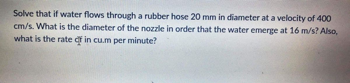 Solve that if water flows through a rubber hose 20 mm in diameter at a velocity of 400
cm/s. What is the diameter of the nozzle in order that the water emerge at 16 m/s? Also,
what is the rate df in cu.m per minute?
